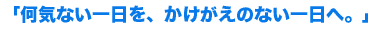 「何気ない一日を、かけがえのない一日へ。」